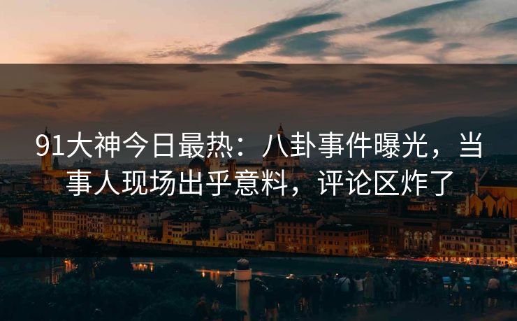 91大神今日最热：八卦事件曝光，当事人现场出乎意料，评论区炸了