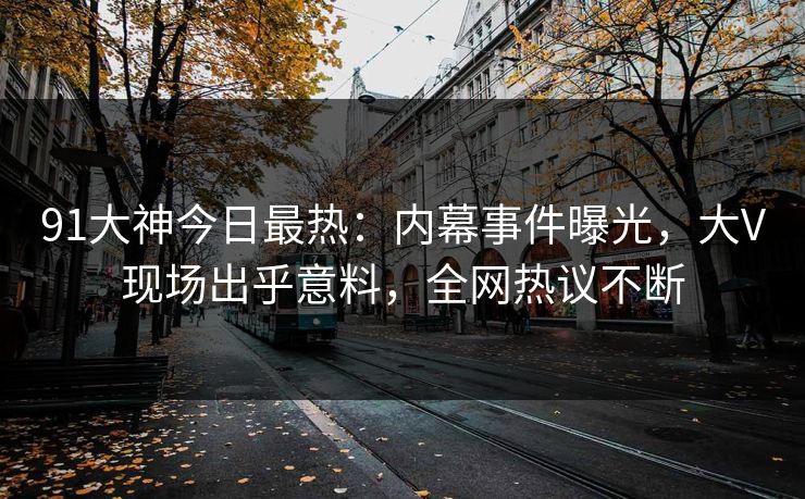 91大神今日最热：内幕事件曝光，大V现场出乎意料，全网热议不断