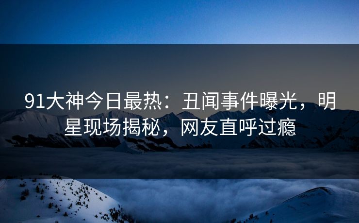 91大神今日最热：丑闻事件曝光，明星现场揭秘，网友直呼过瘾