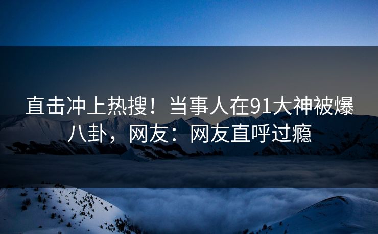 直击冲上热搜！当事人在91大神被爆八卦，网友：网友直呼过瘾