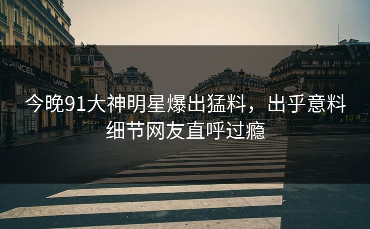 今晚91大神明星爆出猛料，出乎意料细节网友直呼过瘾