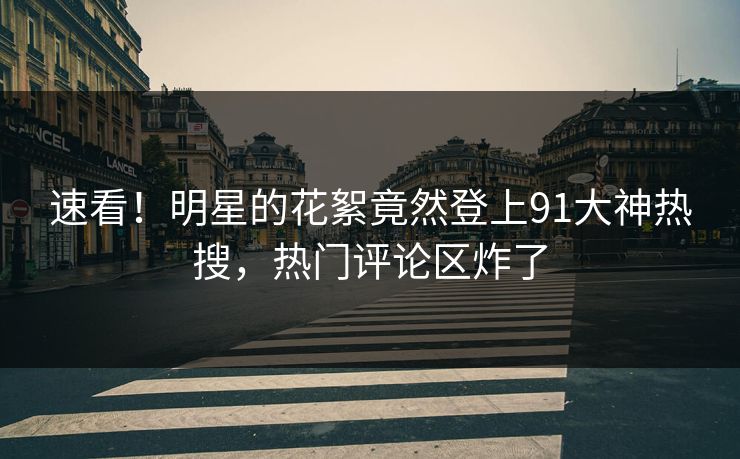 速看!明星的花絮竟然登上91大神热搜,热门评论区炸了 速看!明星的花絮竟然登上91大神热搜,热门评论区炸了