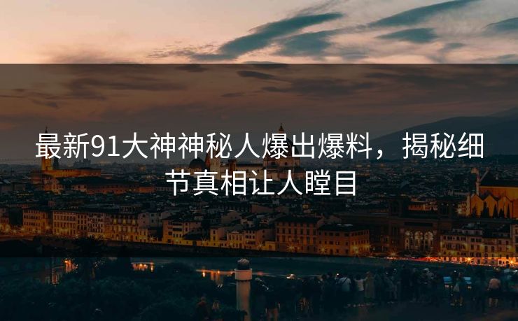 最新91大神神秘人爆出爆料，揭秘细节真相让人瞠目