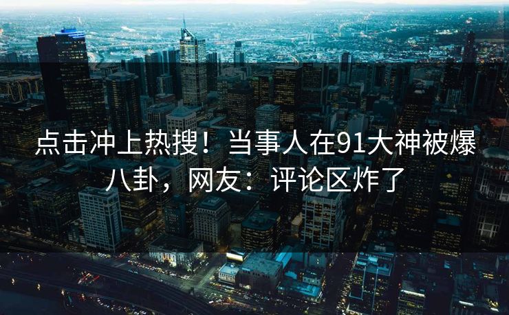点击冲上热搜！当事人在91大神被爆八卦，网友：评论区炸了