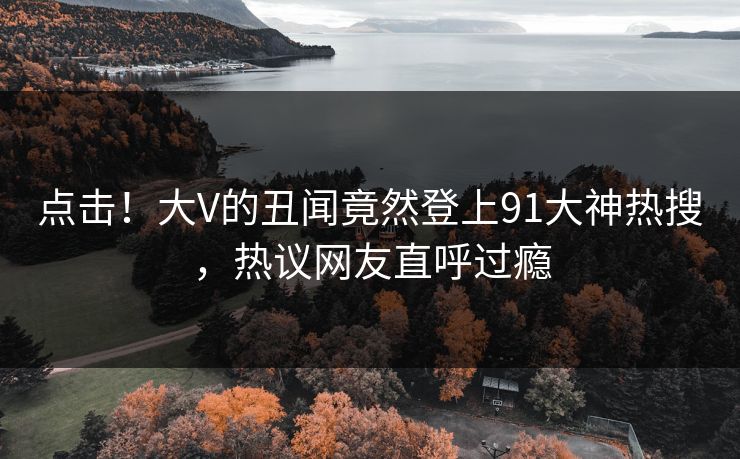 点击！大V的丑闻竟然登上91大神热搜，热议网友直呼过瘾