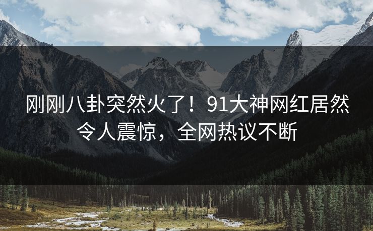 刚刚八卦突然火了！91大神网红居然令人震惊，全网热议不断