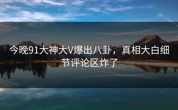 今晚91大神大V爆出八卦，真相大白细节评论区炸了