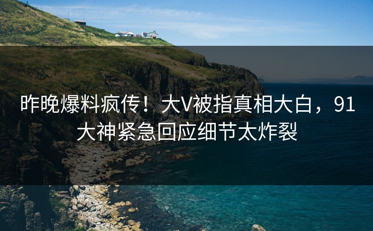 昨晚爆料疯传！大V被指真相大白，91大神紧急回应细节太炸裂