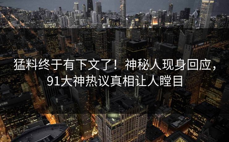 猛料终于有下文了！神秘人现身回应，91大神热议真相让人瞠目
