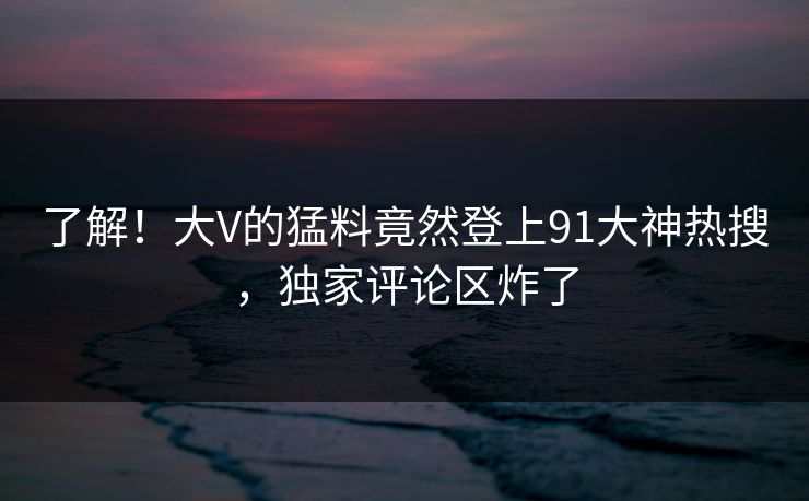 了解!大V的猛料竟然登上91大神热搜,独家评论区炸了 了解!大V的猛料竟然登上91大神热搜,独家评论区炸了
