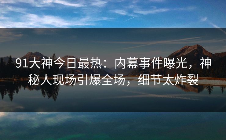 91大神今日最热:内幕事件曝光,神秘人现场引爆全场,细节太炸裂 91大神今日最热:内幕事件曝光,神秘人现场引爆全场,细节太炸裂
