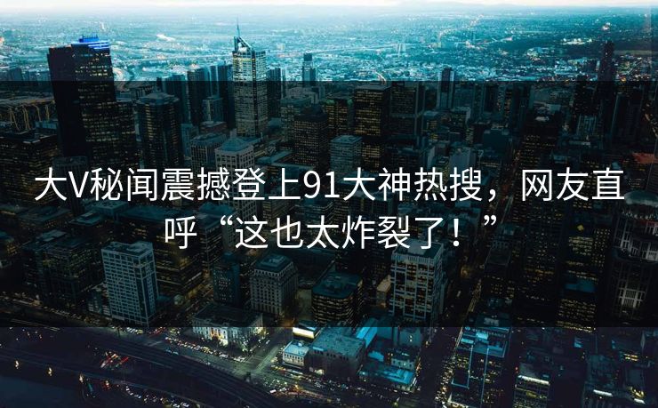 大V秘闻震撼登上91大神热搜，网友直呼“这也太炸裂了！”