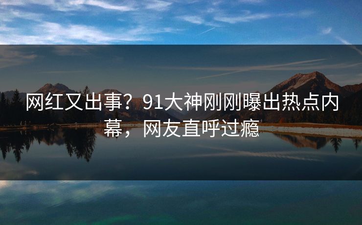 网红又出事？91大神刚刚曝出热点内幕，网友直呼过瘾