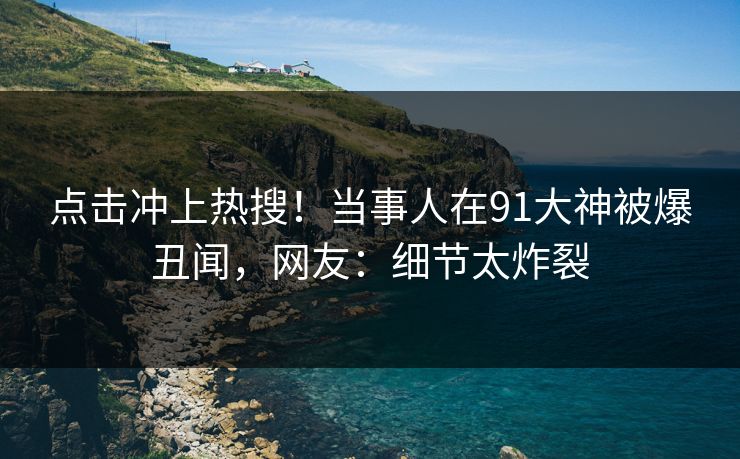 点击冲上热搜！当事人在91大神被爆丑闻，网友：细节太炸裂