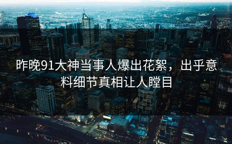 昨晚91大神当事人爆出花絮，出乎意料细节真相让人瞠目