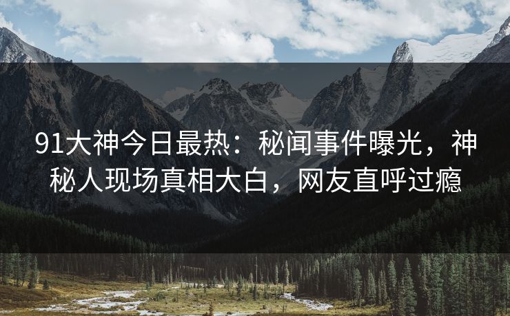 91大神今日最热：秘闻事件曝光，神秘人现场真相大白，网友直呼过瘾