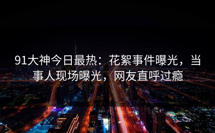 91大神今日最热：花絮事件曝光，当事人现场曝光，网友直呼过瘾