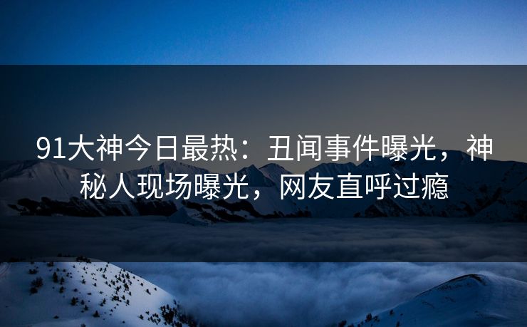 91大神今日最热：丑闻事件曝光，神秘人现场曝光，网友直呼过瘾