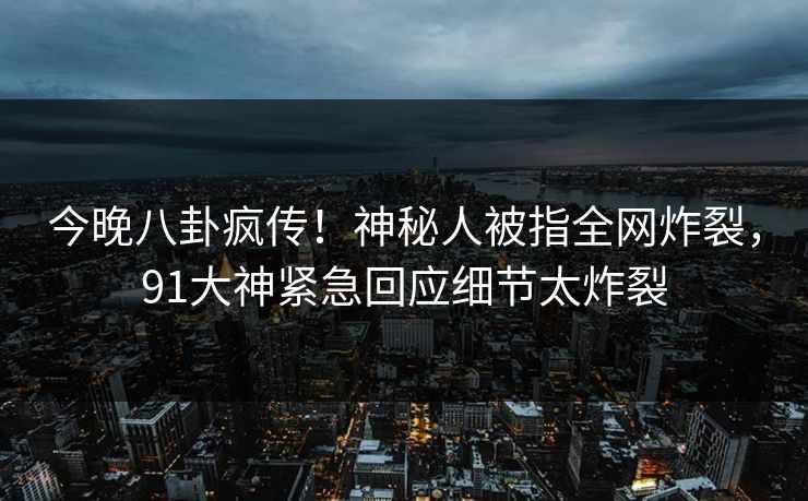 今晚八卦疯传！神秘人被指全网炸裂，91大神紧急回应细节太炸裂