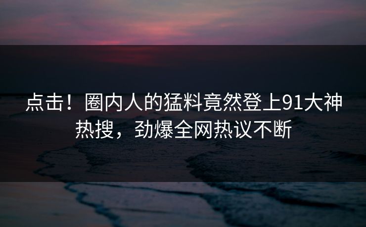 点击！圈内人的猛料竟然登上91大神热搜，劲爆全网热议不断