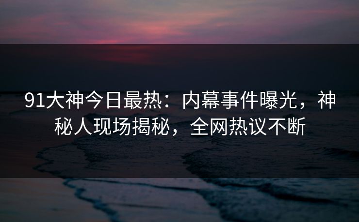 91大神今日最热：内幕事件曝光，神秘人现场揭秘，全网热议不断
