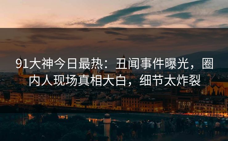 91大神今日最热：丑闻事件曝光，圈内人现场真相大白，细节太炸裂