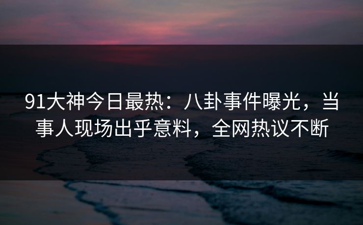 91大神今日最热：八卦事件曝光，当事人现场出乎意料，全网热议不断