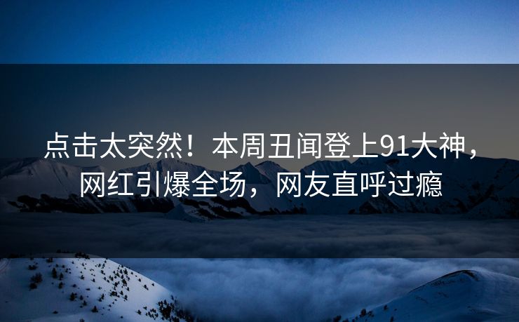 点击太突然！本周丑闻登上91大神，网红引爆全场，网友直呼过瘾