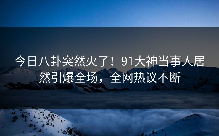 今日八卦突然火了！91大神当事人居然引爆全场，全网热议不断