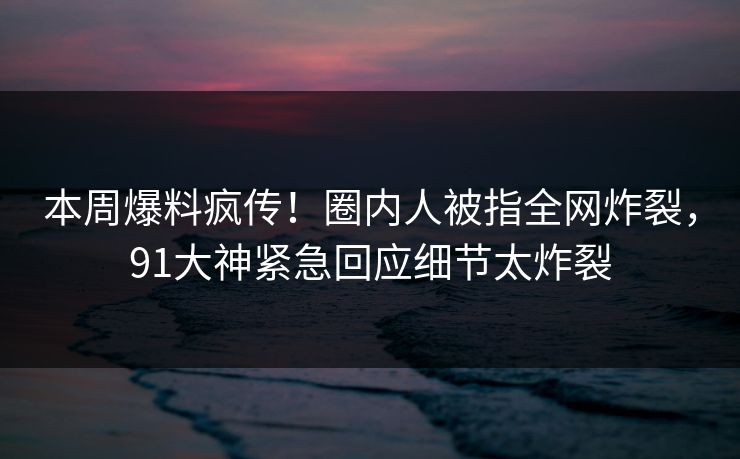 本周爆料疯传!圈内人被指全网炸裂,91大神紧急回应细节太炸裂 本周爆料疯传!圈内人被指全网炸裂,91大神紧急回应细节太炸裂