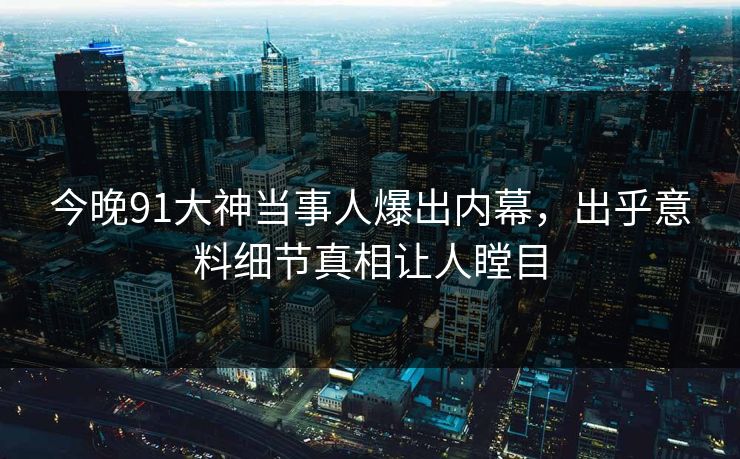 今晚91大神当事人爆出内幕，出乎意料细节真相让人瞠目