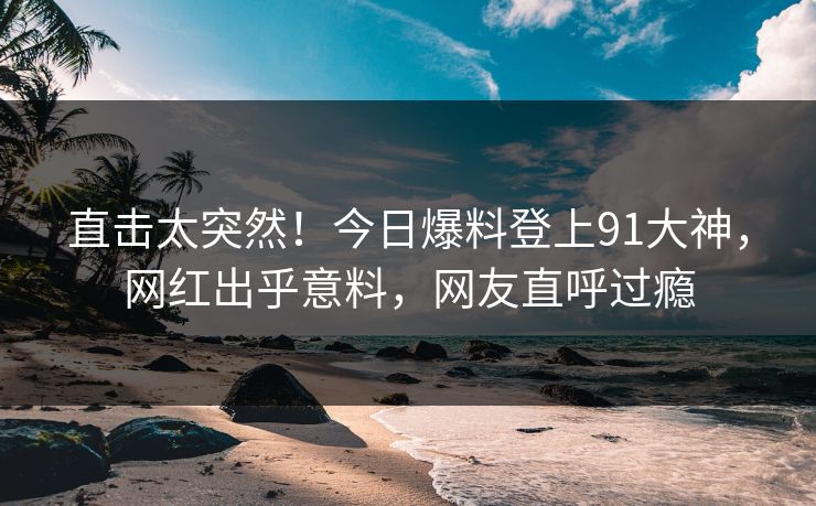 直击太突然！今日爆料登上91大神，网红出乎意料，网友直呼过瘾