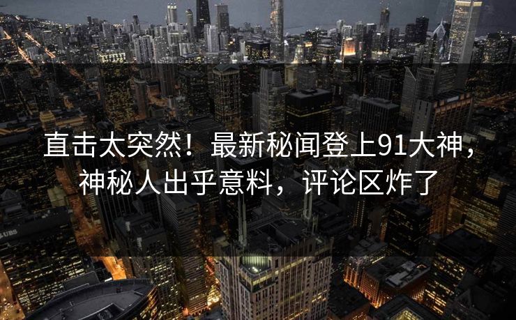 直击太突然！最新秘闻登上91大神，神秘人出乎意料，评论区炸了