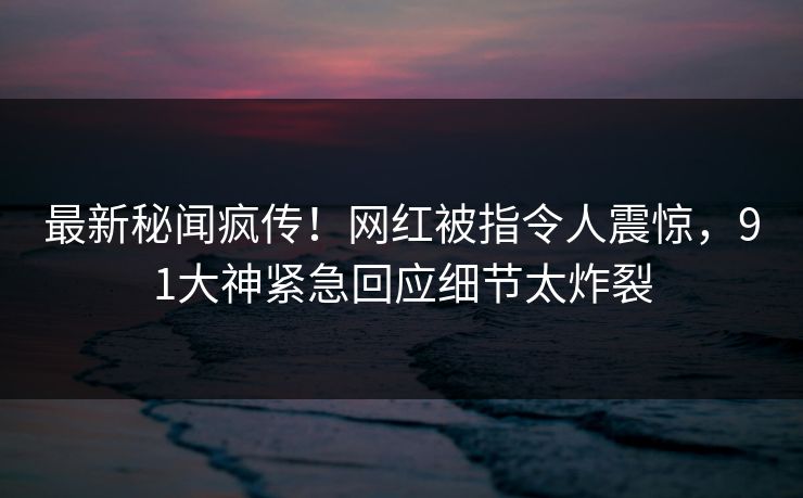 最新秘闻疯传！网红被指令人震惊，91大神紧急回应细节太炸裂