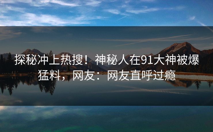 探秘冲上热搜！神秘人在91大神被爆猛料，网友：网友直呼过瘾