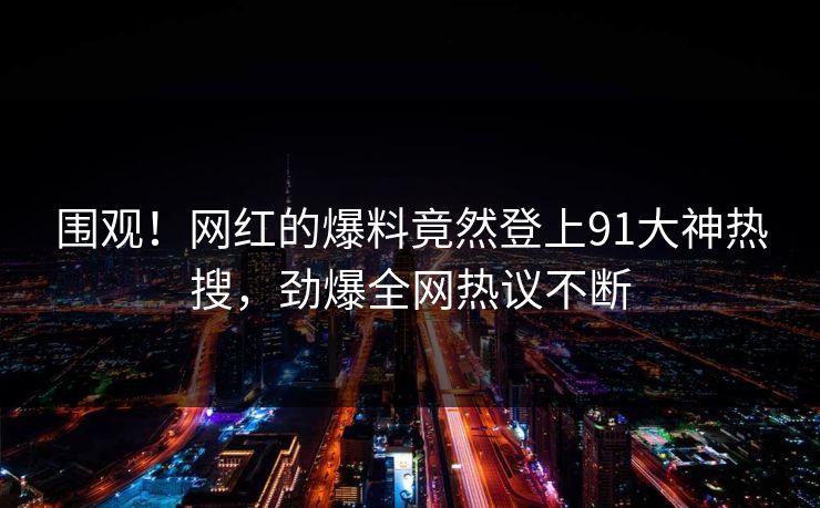 围观！网红的爆料竟然登上91大神热搜，劲爆全网热议不断