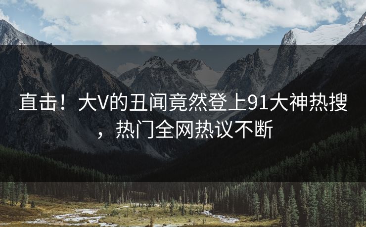 直击!大V的丑闻竟然登上91大神热搜,热门全网热议不断 直击!大V的丑闻竟然登上91大神热搜,热门全网热议不断
