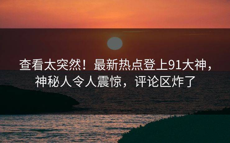 查看太突然!最新热点登上91大神,神秘人令人震惊,评论区炸了 查看太突然!最新热点登上91大神,神秘人令人震惊,评论区炸了