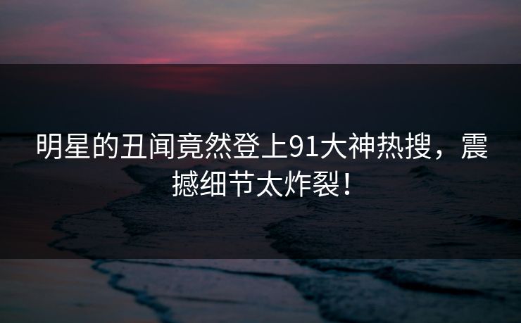 明星的丑闻竟然登上91大神热搜,震撼细节太炸裂! 明星的丑闻竟然登上91大神热搜,震撼细节太炸裂!