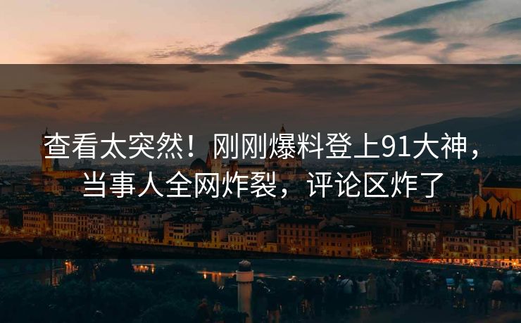 查看太突然！刚刚爆料登上91大神，当事人全网炸裂，评论区炸了