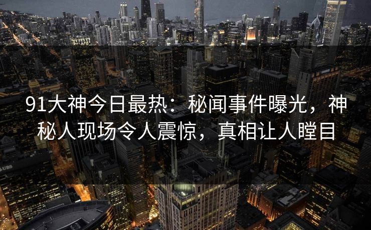 91大神今日最热：秘闻事件曝光，神秘人现场令人震惊，真相让人瞠目