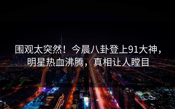 围观太突然！今晨八卦登上91大神，明星热血沸腾，真相让人瞠目