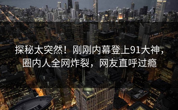 探秘太突然！刚刚内幕登上91大神，圈内人全网炸裂，网友直呼过瘾