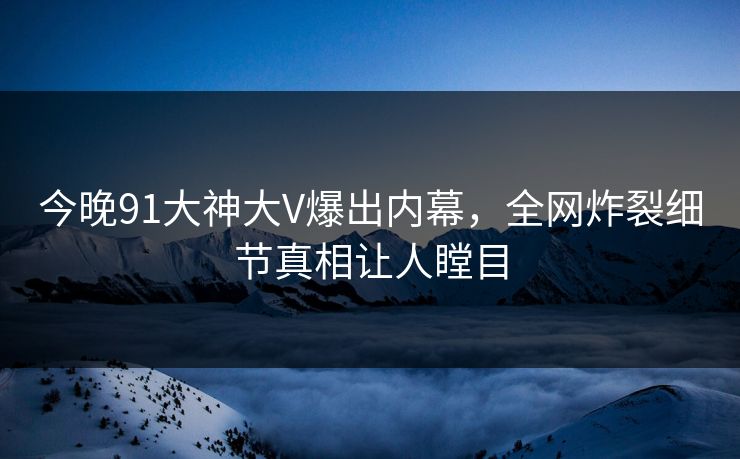 今晚91大神大V爆出内幕，全网炸裂细节真相让人瞠目