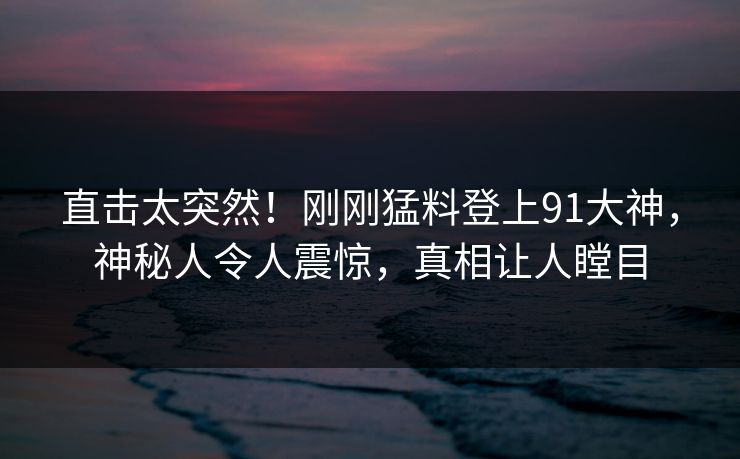 直击太突然！刚刚猛料登上91大神，神秘人令人震惊，真相让人瞠目