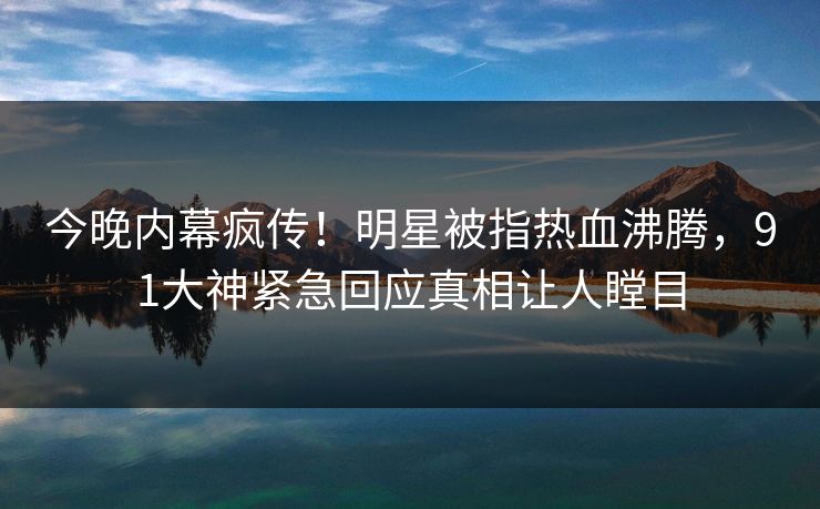 今晚内幕疯传！明星被指热血沸腾，91大神紧急回应真相让人瞠目