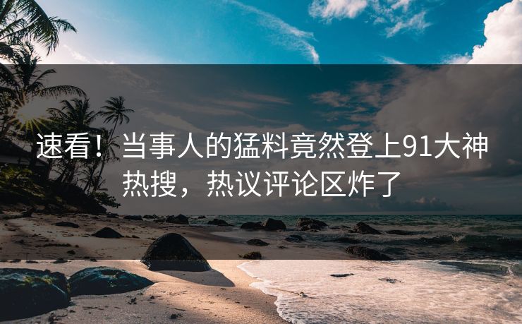 速看！当事人的猛料竟然登上91大神热搜，热议评论区炸了