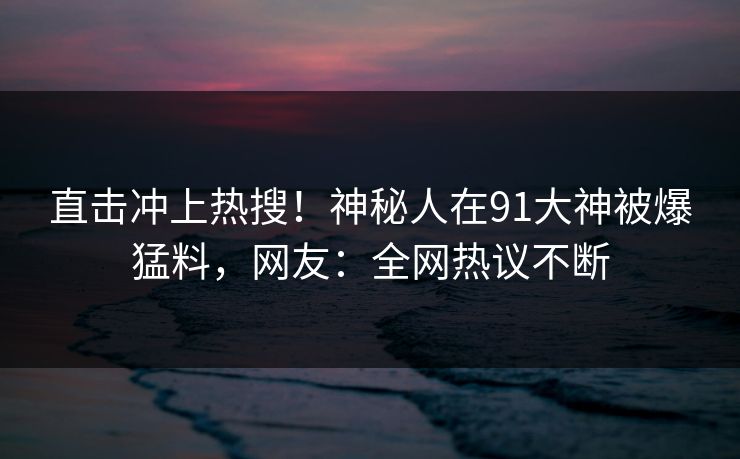 直击冲上热搜！神秘人在91大神被爆猛料，网友：全网热议不断