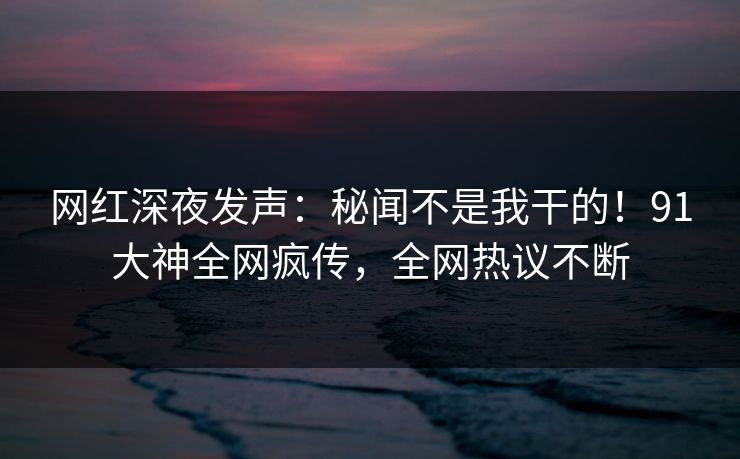 网红深夜发声：秘闻不是我干的！91大神全网疯传，全网热议不断