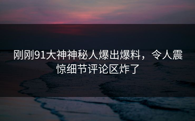 刚刚91大神神秘人爆出爆料，令人震惊细节评论区炸了